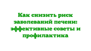 Как снизить риск заболеваний печени: эффективные советы и профилактика