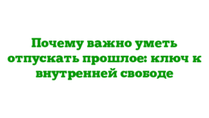 Почему важно уметь отпускать прошлое: ключ к внутренней свободе