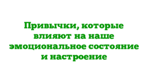 Привычки, которые влияют на наше эмоциональное состояние и настроение
