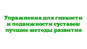 Упражнения для гибкости и подвижности суставов: лучшие методы развития