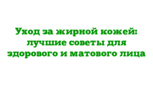 Уход за жирной кожей: лучшие советы для здорового и матового лица