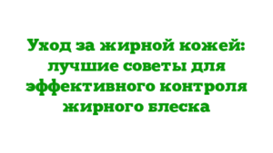 Уход за жирной кожей: лучшие советы для эффективного контроля жирного блеска